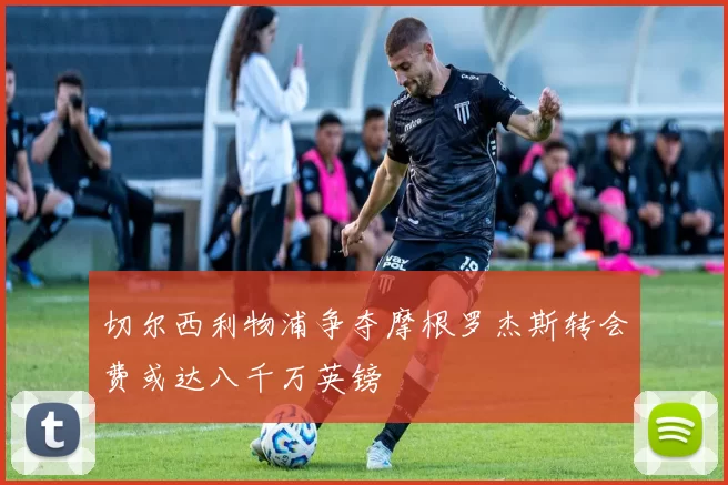 切尔西利物浦争夺摩根罗杰斯转会费或达八千万英镑