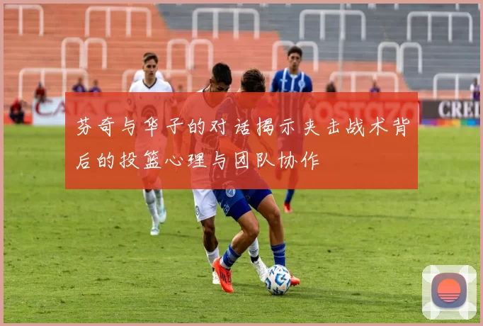 芬奇与华子的对话揭示夹击战术背后的投篮心理与团队协作