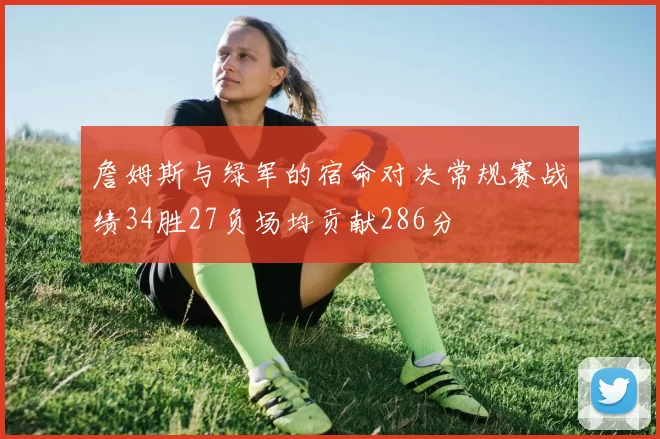 詹姆斯与绿军的宿命对决常规赛战绩34胜27负场均贡献286分
