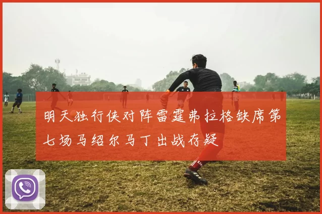 明天独行侠对阵雷霆弗拉格缺席第七场马绍尔马丁出战存疑