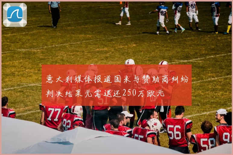 意大利媒体报道国米与赞助商纠纷判决结果无需退还250万欧元