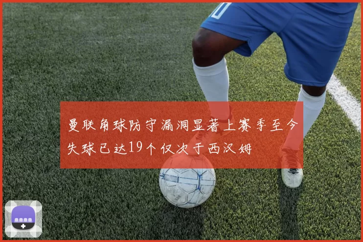 曼联角球防守漏洞显著上赛季至今失球已达19个仅次于西汉姆