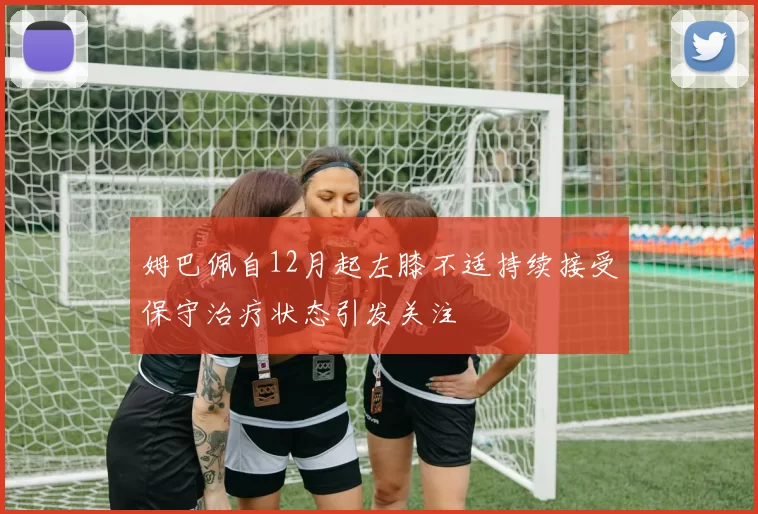 姆巴佩自12月起左膝不适持续接受保守治疗状态引发关注