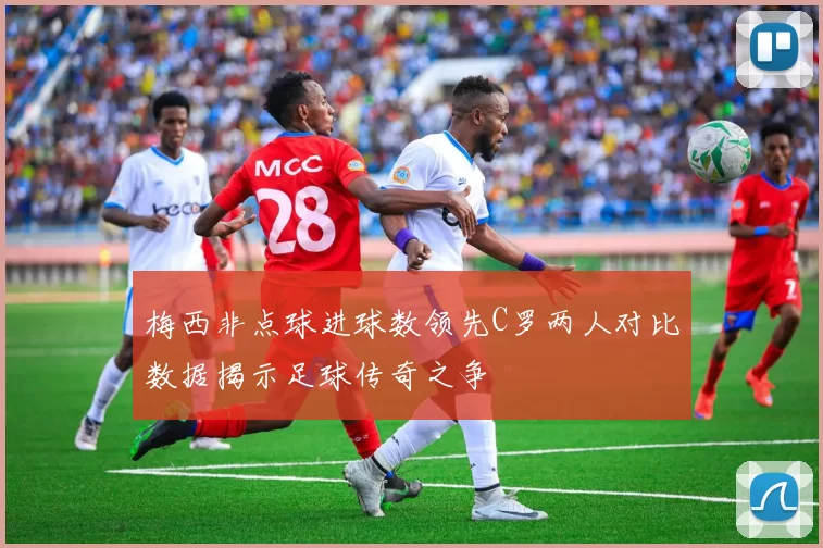梅西非点球进球数领先C罗两人对比数据揭示足球传奇之争