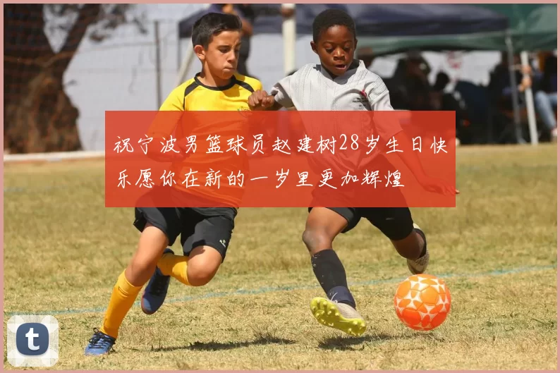 祝宁波男篮球员赵建树28岁生日快乐愿你在新的一岁里更加辉煌