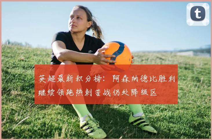 英超最新积分榜：阿森纳德比胜利继续领跑热刺苦战仍处降级区