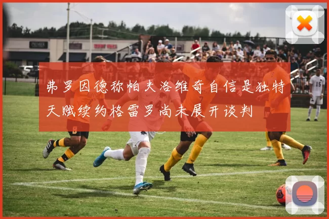 弗罗因德称帕夫洛维奇自信是独特天赋续约格雷罗尚未展开谈判