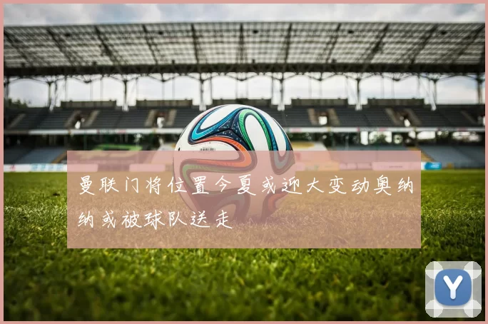 曼联门将位置今夏或迎大变动奥纳纳或被球队送走