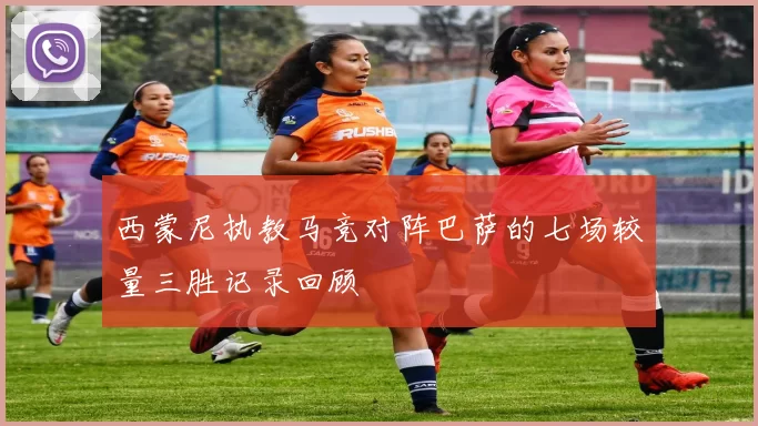 西蒙尼执教马竞对阵巴萨的七场较量三胜记录回顾