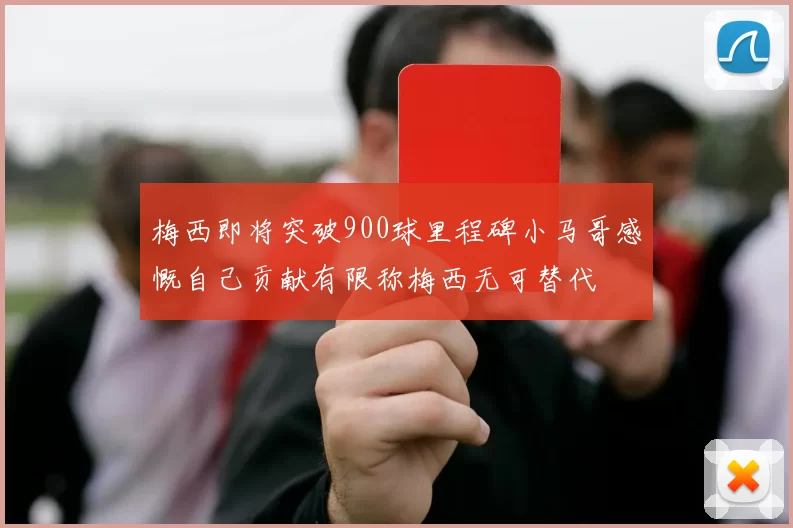 梅西即将突破900球里程碑小马哥感慨自己贡献有限称梅西无可替代