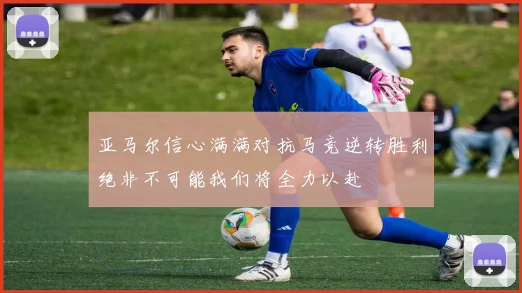 亚马尔信心满满对抗马竞逆转胜利绝非不可能我们将全力以赴