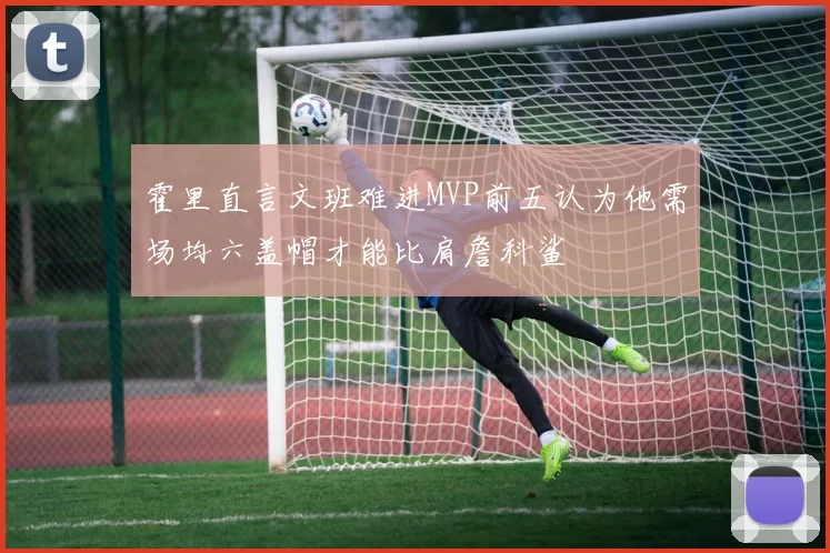 霍里直言文班难进MVP前五认为他需场均六盖帽才能比肩詹科鲨