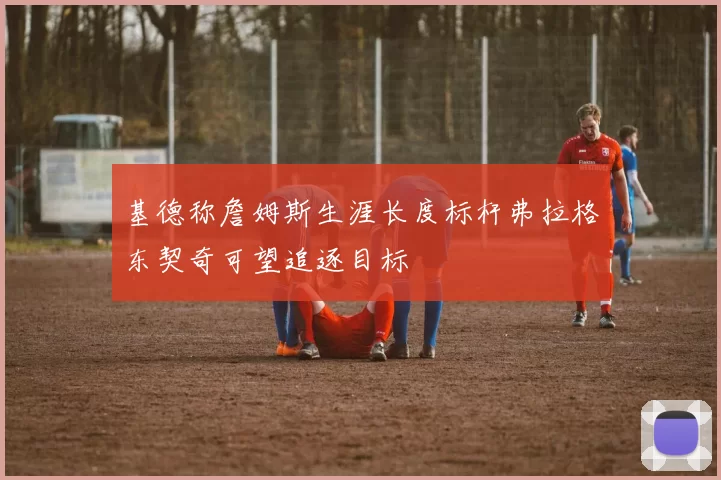 基德称詹姆斯生涯长度标杆弗拉格东契奇可望追逐目标
