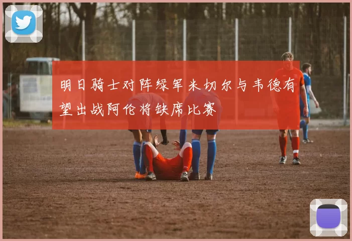 明日骑士对阵绿军米切尔与韦德有望出战阿伦将缺席比赛