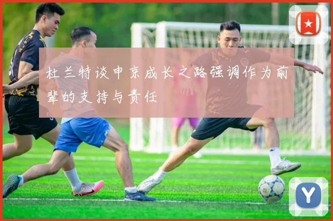 杜兰特谈申京成长之路强调作为前辈的支持与责任