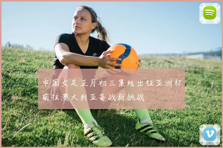 中国女足正月初三集结出征亚洲杯前往澳大利亚备战新挑战