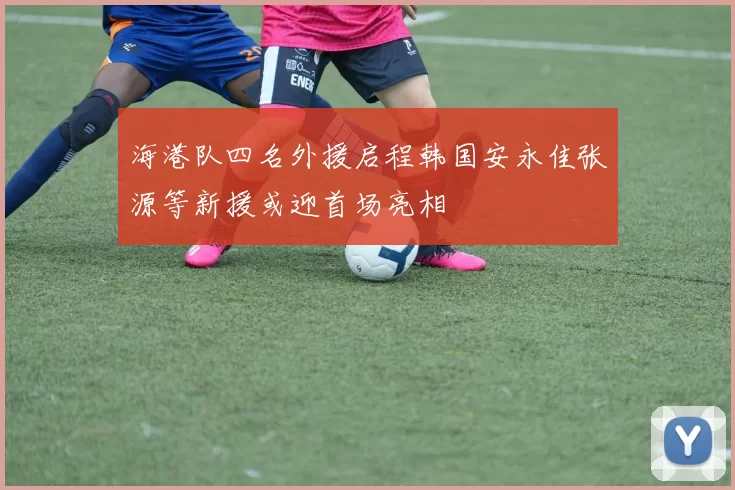 海港队四名外援启程韩国安永佳张源等新援或迎首场亮相