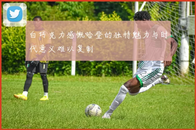 白巧克力感慨哈登的独特魅力与时代意义难以复制