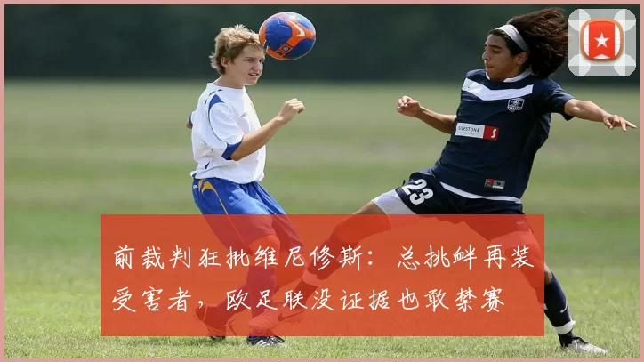 前裁判狂批维尼修斯：总挑衅再装受害者，欧足联没证据也敢禁赛