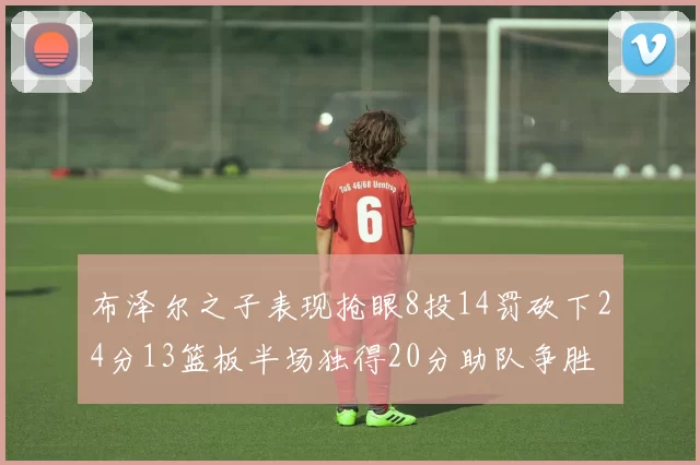 布泽尔之子表现抢眼8投14罚砍下24分13篮板半场独得20分助队争胜