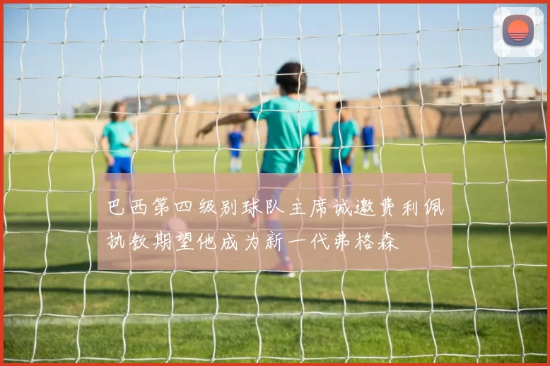 巴西第四级别球队主席诚邀费利佩执教期望他成为新一代弗格森