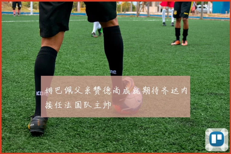 姆巴佩父亲赞德尚成就期待齐达内接任法国队主帅