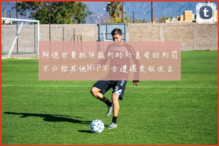 阿德尔曼批评裁判对约基奇的判罚不公称其他MVP不会遭遇类似攻击