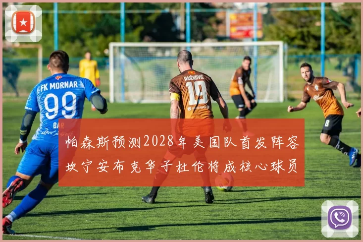 帕森斯预测2028年美国队首发阵容坎宁安布克华子杜伦将成核心球员