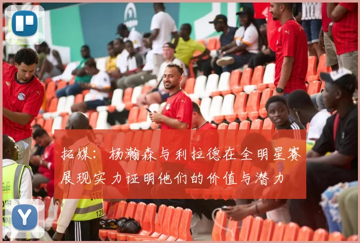 拓媒：杨瀚森与利拉德在全明星赛展现实力证明他们的价值与潜力