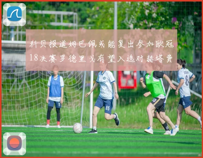 科贝报道姆巴佩或能复出参加欧冠18决赛罗德里戈有望入选对赫塔费大名单